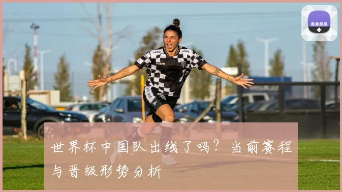 世界杯中国队出线了吗？当前赛程与晋级形势分析