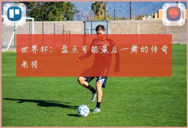 世界杯：盘点可能最后一舞的传奇老将