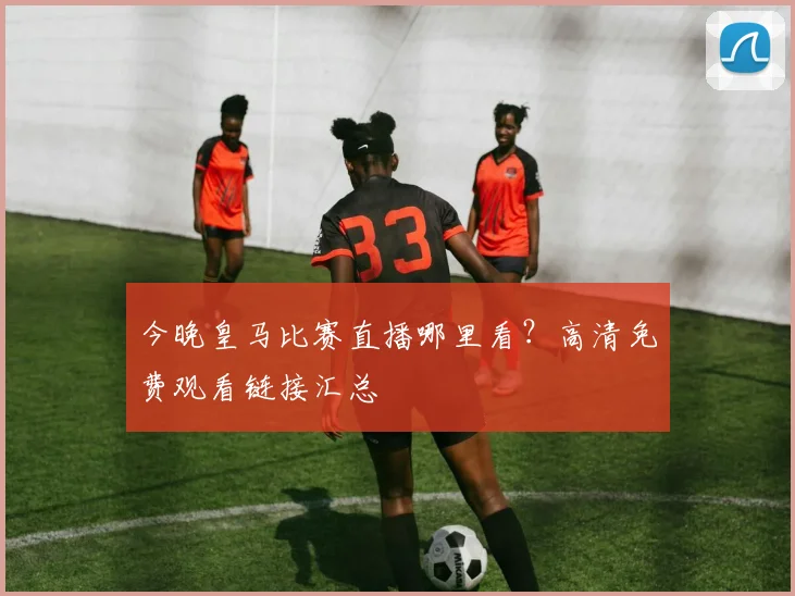今晚皇马比赛直播哪里看？高清免费观看链接汇总