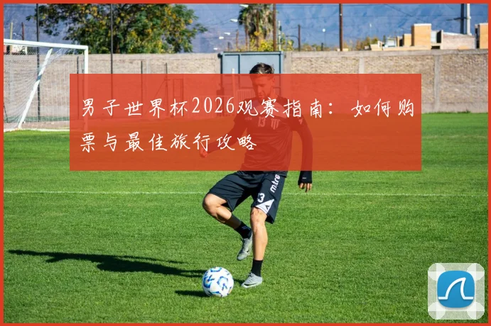 男子世界杯2026观赛指南：如何购票与最佳旅行攻略