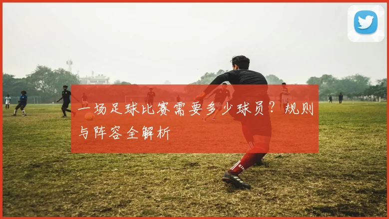 一场足球比赛需要多少球员？规则与阵容全解析
