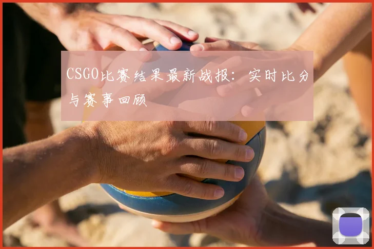 CSGO比赛结果最新战报：实时比分与赛事回顾