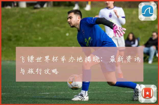 飞镖世界杯举办地揭晓：最新资讯与旅行攻略