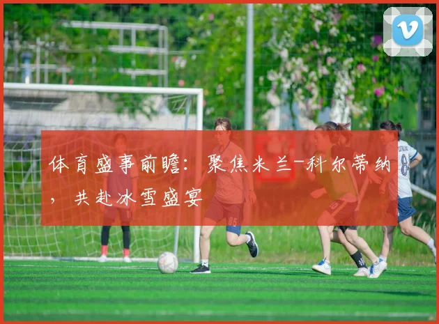 体育盛事前瞻：聚焦米兰-科尔蒂纳，共赴冰雪盛宴